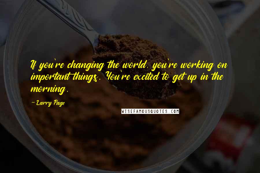 Larry Page Quotes: If you're changing the world, you're working on important things. You're excited to get up in the morning.