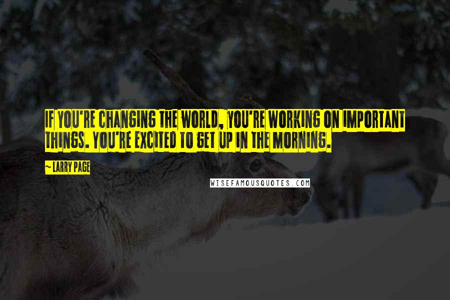 Larry Page Quotes: If you're changing the world, you're working on important things. You're excited to get up in the morning.