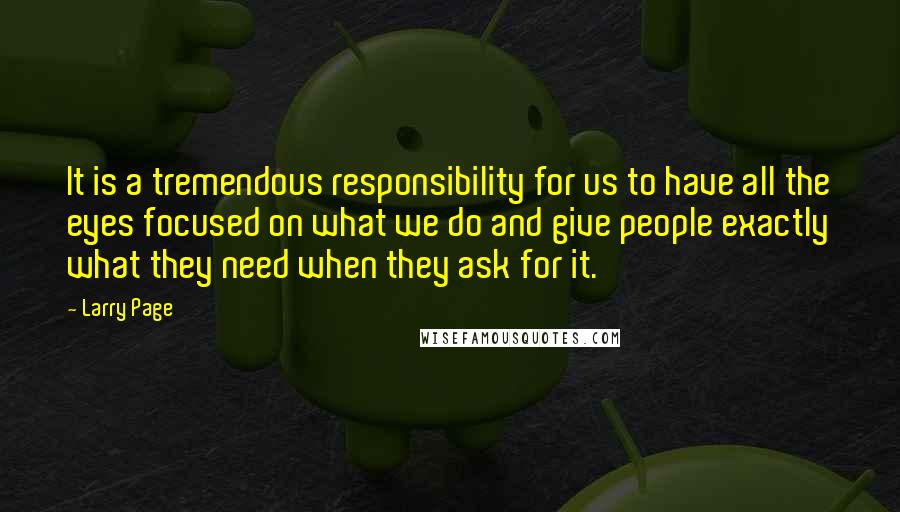 Larry Page Quotes: It is a tremendous responsibility for us to have all the eyes focused on what we do and give people exactly what they need when they ask for it.