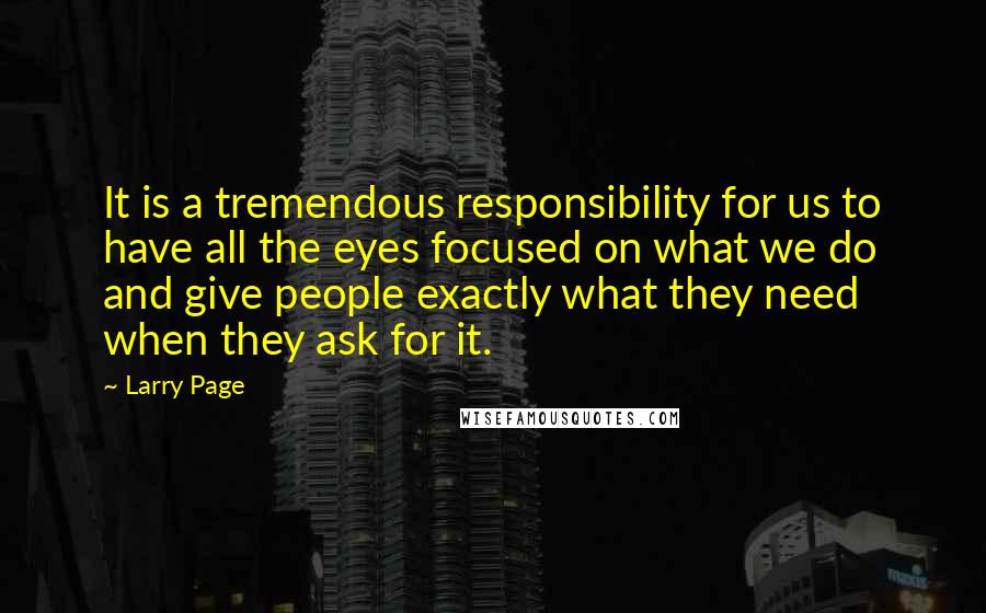 Larry Page Quotes: It is a tremendous responsibility for us to have all the eyes focused on what we do and give people exactly what they need when they ask for it.