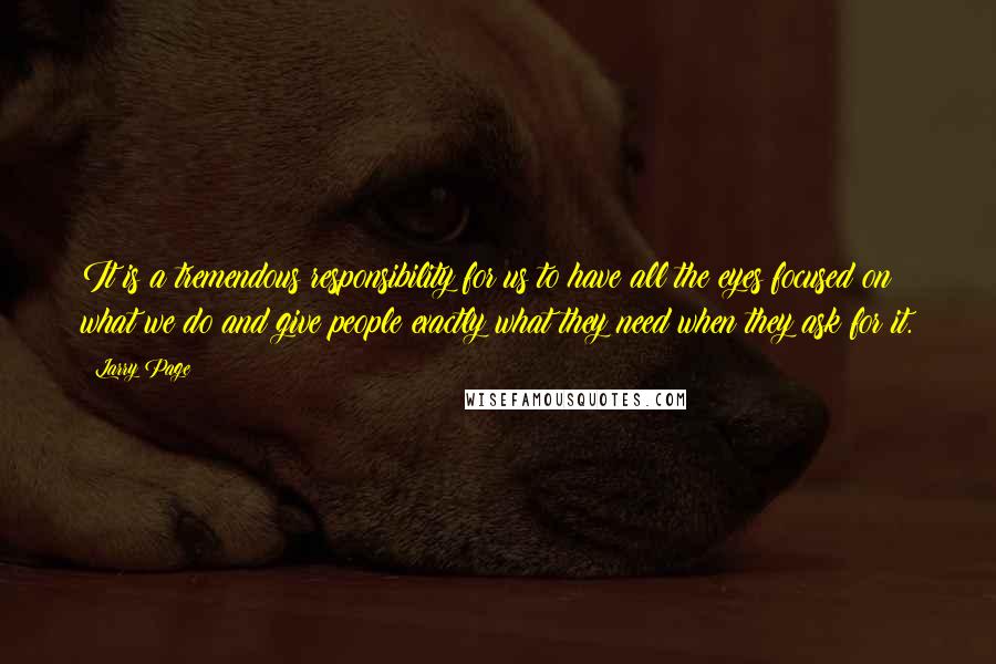 Larry Page Quotes: It is a tremendous responsibility for us to have all the eyes focused on what we do and give people exactly what they need when they ask for it.