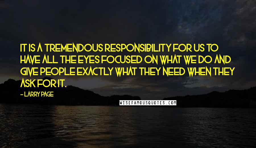 Larry Page Quotes: It is a tremendous responsibility for us to have all the eyes focused on what we do and give people exactly what they need when they ask for it.