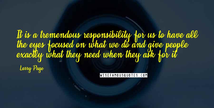 Larry Page Quotes: It is a tremendous responsibility for us to have all the eyes focused on what we do and give people exactly what they need when they ask for it.