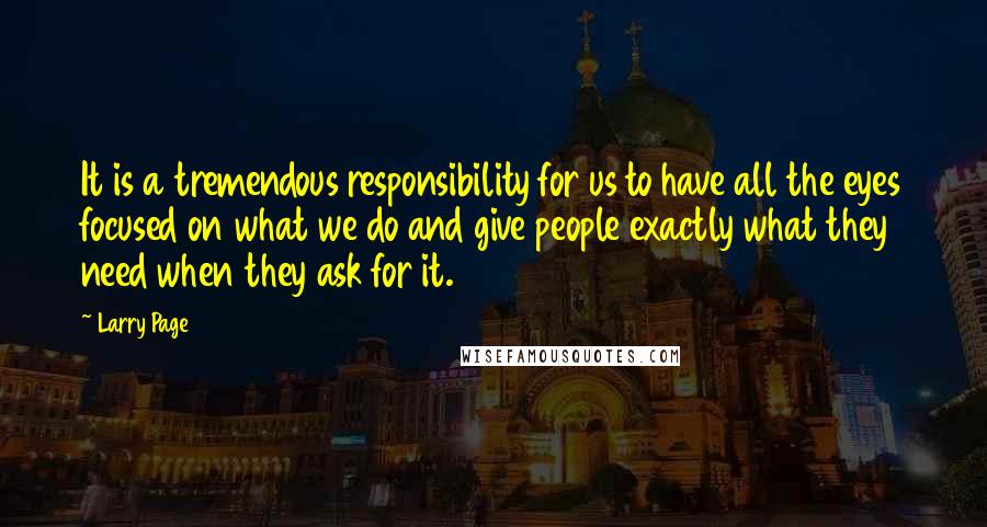 Larry Page Quotes: It is a tremendous responsibility for us to have all the eyes focused on what we do and give people exactly what they need when they ask for it.