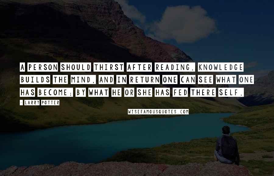 Larry Potter Quotes: A Person should thirst after reading. knowledge builds the mind, and in return one can see what one has become; by what he or she has fed there self.
