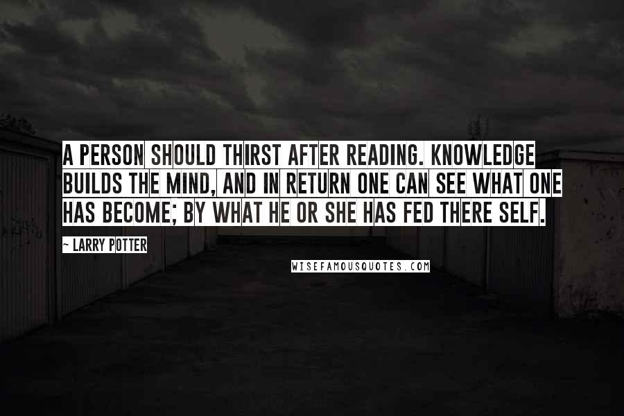 Larry Potter Quotes: A Person should thirst after reading. knowledge builds the mind, and in return one can see what one has become; by what he or she has fed there self.