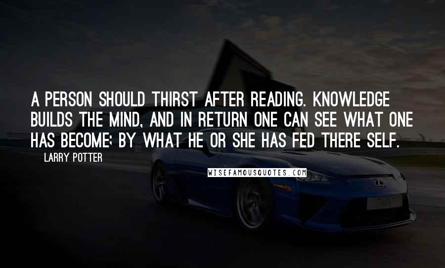 Larry Potter Quotes: A Person should thirst after reading. knowledge builds the mind, and in return one can see what one has become; by what he or she has fed there self.