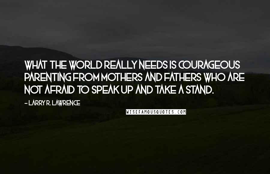 Larry R. Lawrence Quotes: What the world really needs is courageous parenting from mothers and fathers who are not afraid to speak up and take a stand.