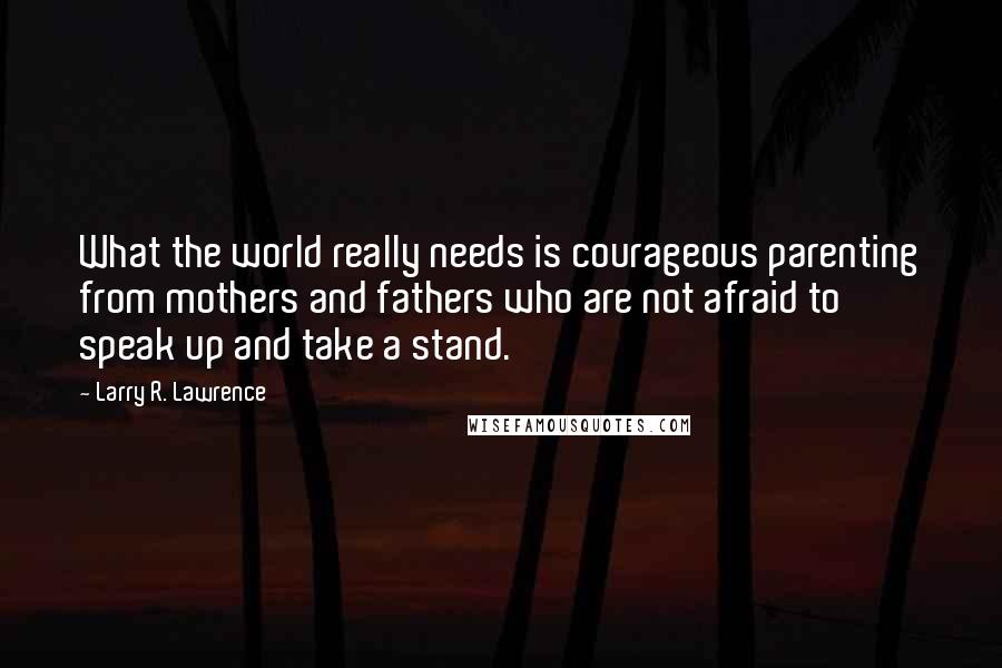 Larry R. Lawrence Quotes: What the world really needs is courageous parenting from mothers and fathers who are not afraid to speak up and take a stand.