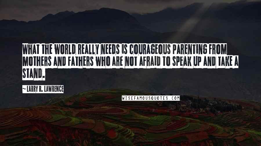 Larry R. Lawrence Quotes: What the world really needs is courageous parenting from mothers and fathers who are not afraid to speak up and take a stand.