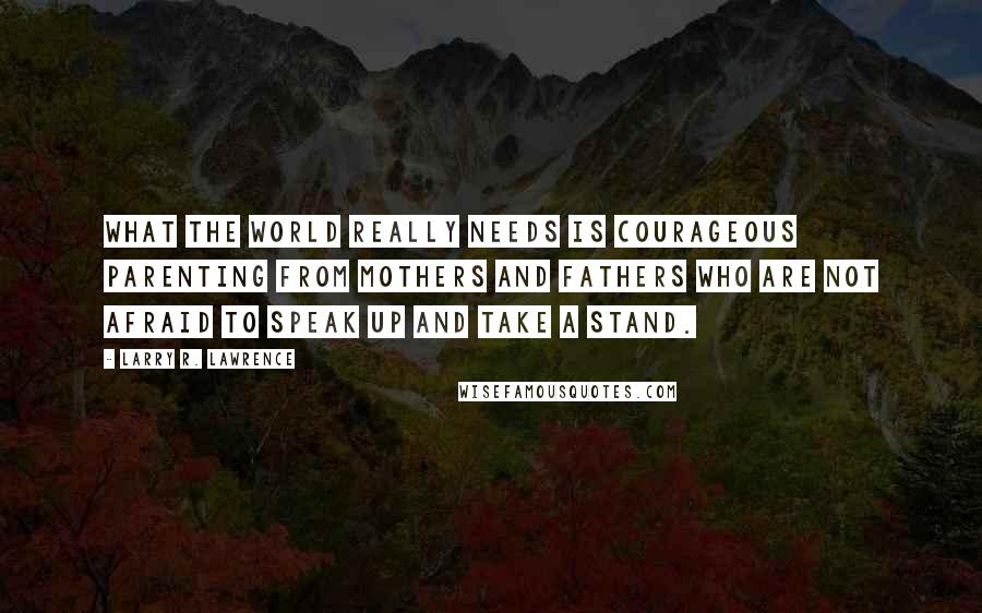 Larry R. Lawrence Quotes: What the world really needs is courageous parenting from mothers and fathers who are not afraid to speak up and take a stand.