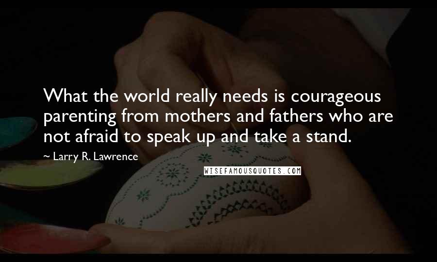 Larry R. Lawrence Quotes: What the world really needs is courageous parenting from mothers and fathers who are not afraid to speak up and take a stand.