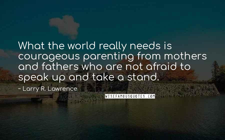 Larry R. Lawrence Quotes: What the world really needs is courageous parenting from mothers and fathers who are not afraid to speak up and take a stand.