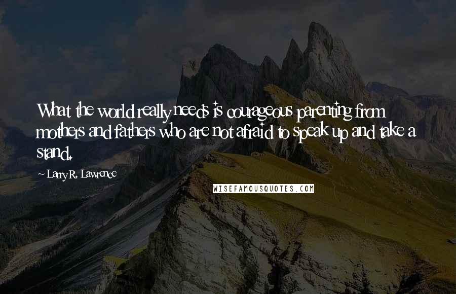 Larry R. Lawrence Quotes: What the world really needs is courageous parenting from mothers and fathers who are not afraid to speak up and take a stand.