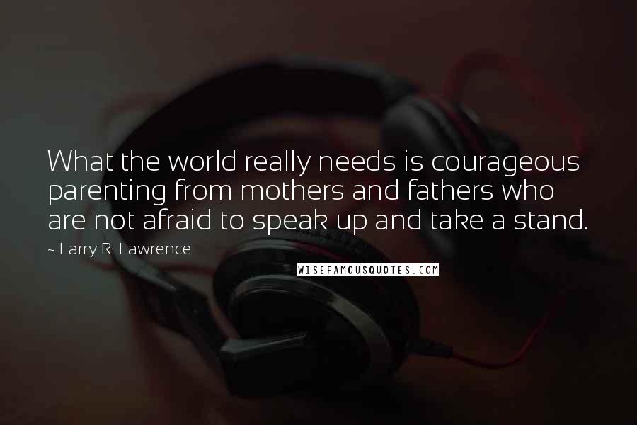 Larry R. Lawrence Quotes: What the world really needs is courageous parenting from mothers and fathers who are not afraid to speak up and take a stand.