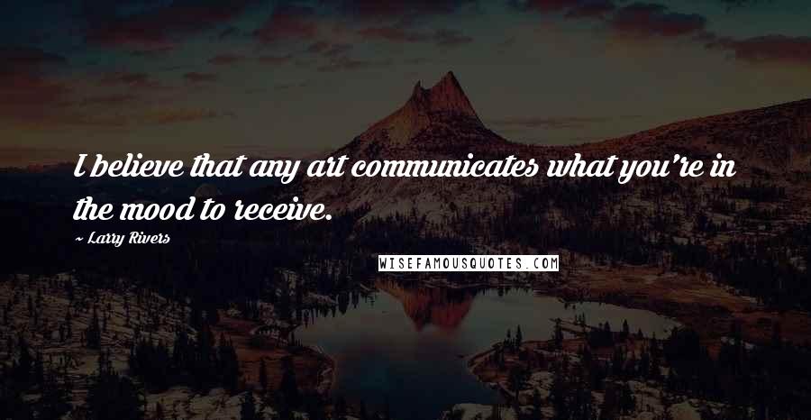 Larry Rivers Quotes: I believe that any art communicates what you're in the mood to receive.