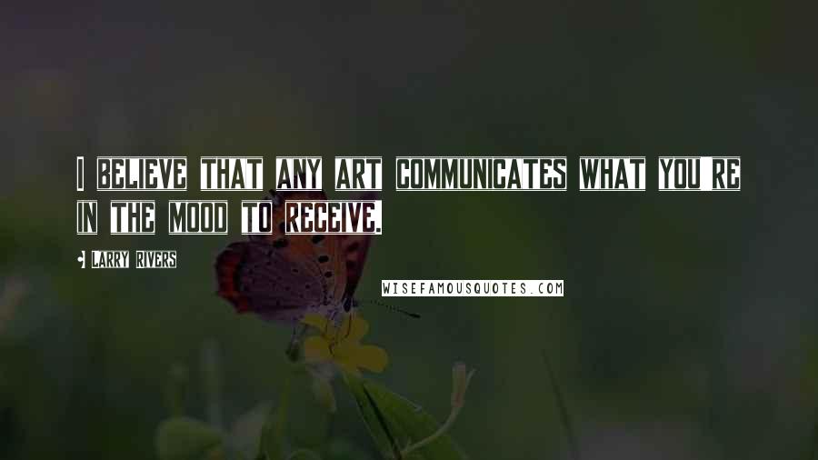 Larry Rivers Quotes: I believe that any art communicates what you're in the mood to receive.