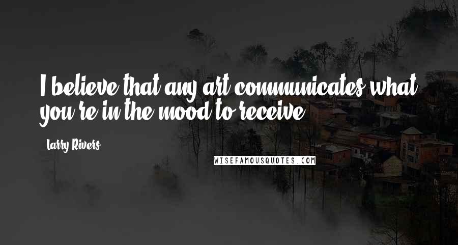 Larry Rivers Quotes: I believe that any art communicates what you're in the mood to receive.