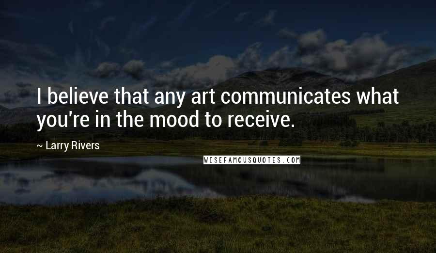 Larry Rivers Quotes: I believe that any art communicates what you're in the mood to receive.