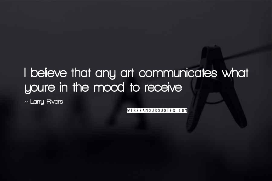 Larry Rivers Quotes: I believe that any art communicates what you're in the mood to receive.