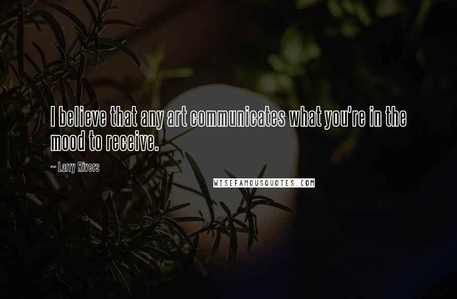 Larry Rivers Quotes: I believe that any art communicates what you're in the mood to receive.