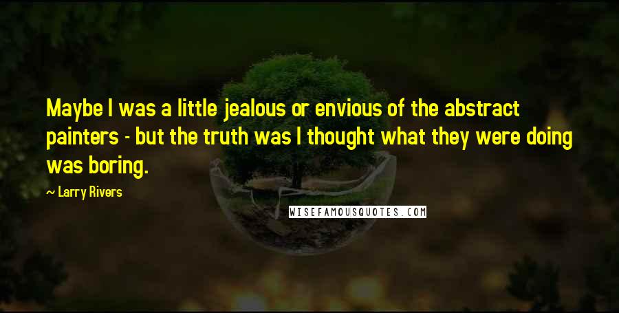 Larry Rivers Quotes: Maybe I was a little jealous or envious of the abstract painters - but the truth was I thought what they were doing was boring.