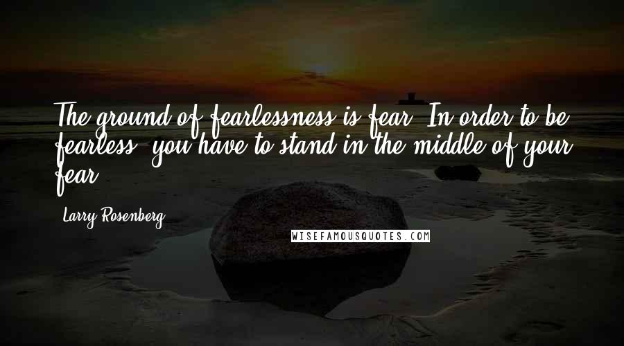 Larry Rosenberg Quotes: The ground of fearlessness is fear. In order to be fearless, you have to stand in the middle of your fear.