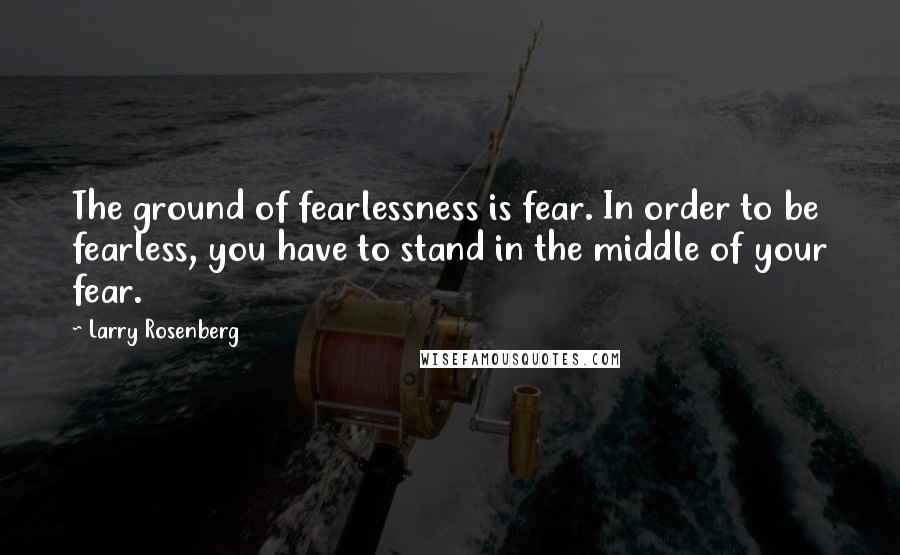 Larry Rosenberg Quotes: The ground of fearlessness is fear. In order to be fearless, you have to stand in the middle of your fear.