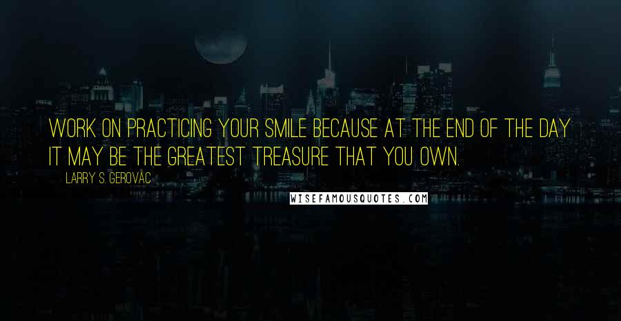 Larry S. Gerovac Quotes: Work on practicing your smile because at the end of the day it may be the greatest treasure that you own.