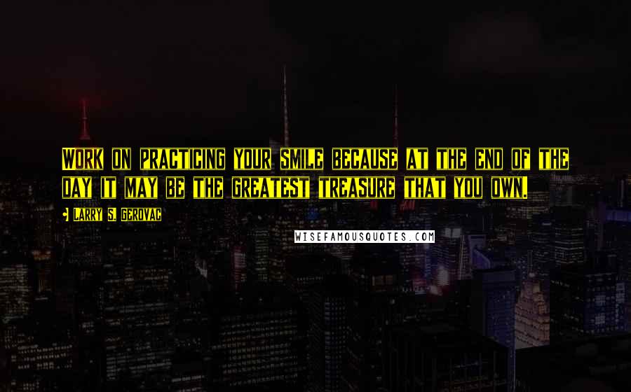 Larry S. Gerovac Quotes: Work on practicing your smile because at the end of the day it may be the greatest treasure that you own.