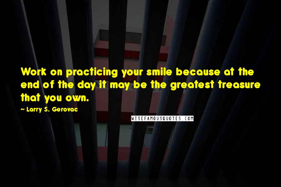 Larry S. Gerovac Quotes: Work on practicing your smile because at the end of the day it may be the greatest treasure that you own.