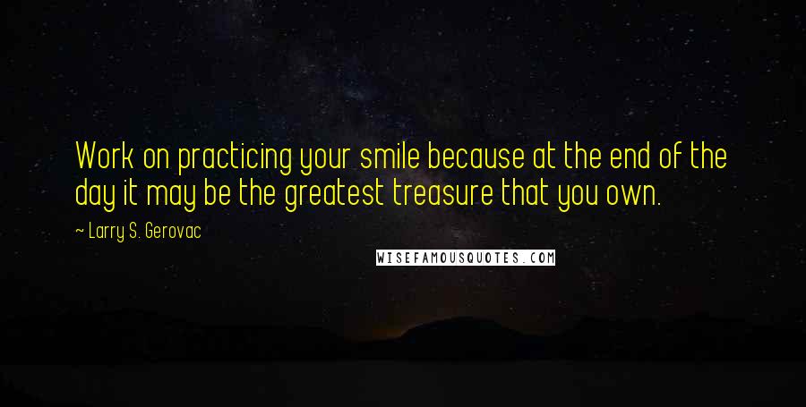 Larry S. Gerovac Quotes: Work on practicing your smile because at the end of the day it may be the greatest treasure that you own.