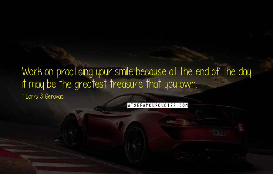 Larry S. Gerovac Quotes: Work on practicing your smile because at the end of the day it may be the greatest treasure that you own.