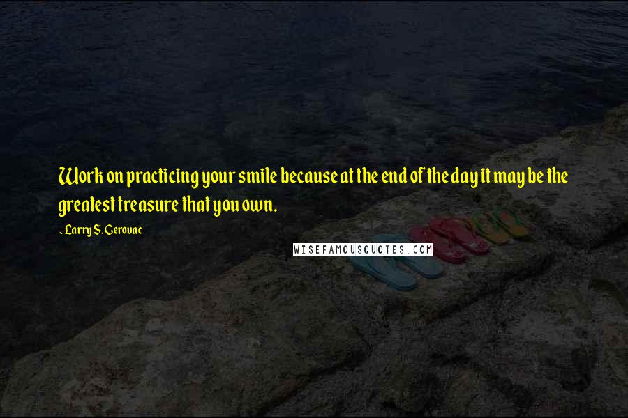 Larry S. Gerovac Quotes: Work on practicing your smile because at the end of the day it may be the greatest treasure that you own.