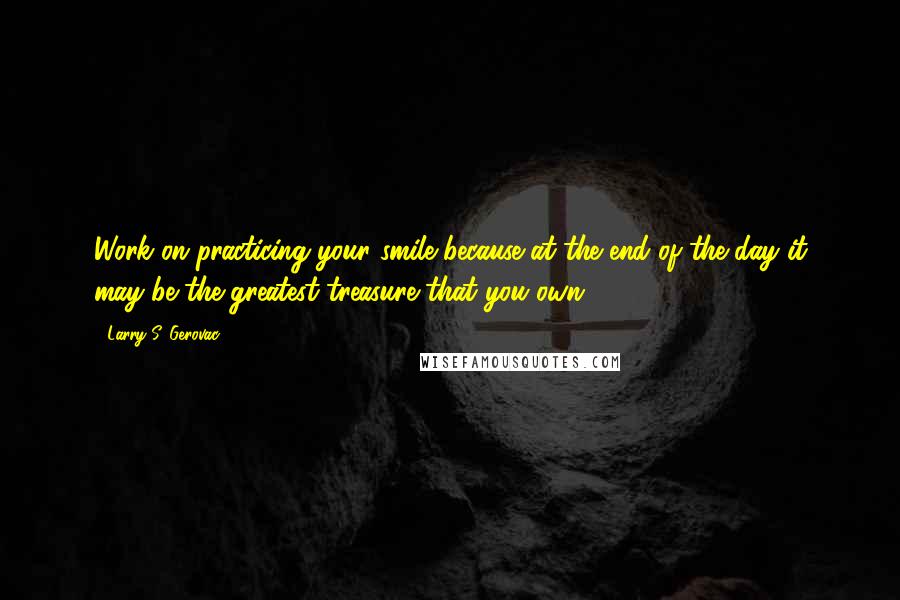 Larry S. Gerovac Quotes: Work on practicing your smile because at the end of the day it may be the greatest treasure that you own.