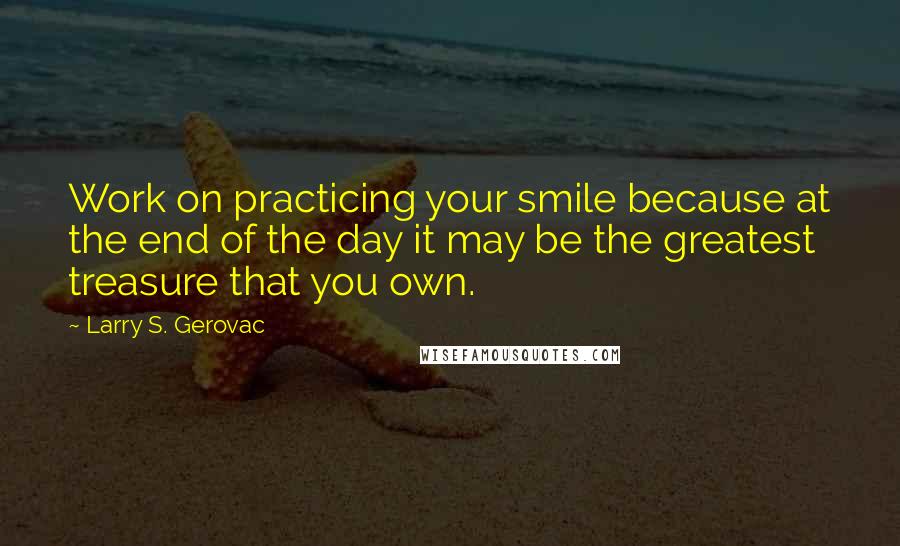 Larry S. Gerovac Quotes: Work on practicing your smile because at the end of the day it may be the greatest treasure that you own.