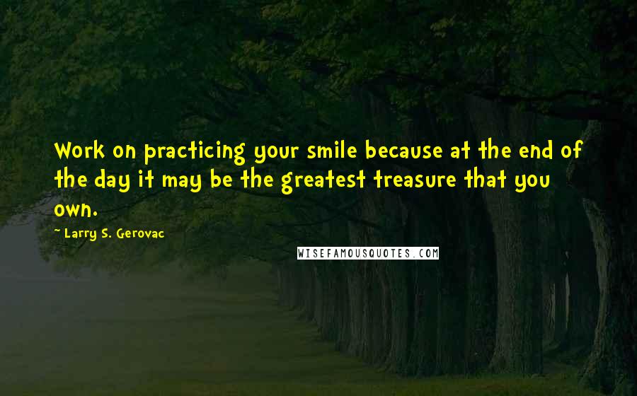 Larry S. Gerovac Quotes: Work on practicing your smile because at the end of the day it may be the greatest treasure that you own.