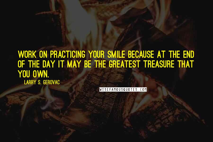 Larry S. Gerovac Quotes: Work on practicing your smile because at the end of the day it may be the greatest treasure that you own.