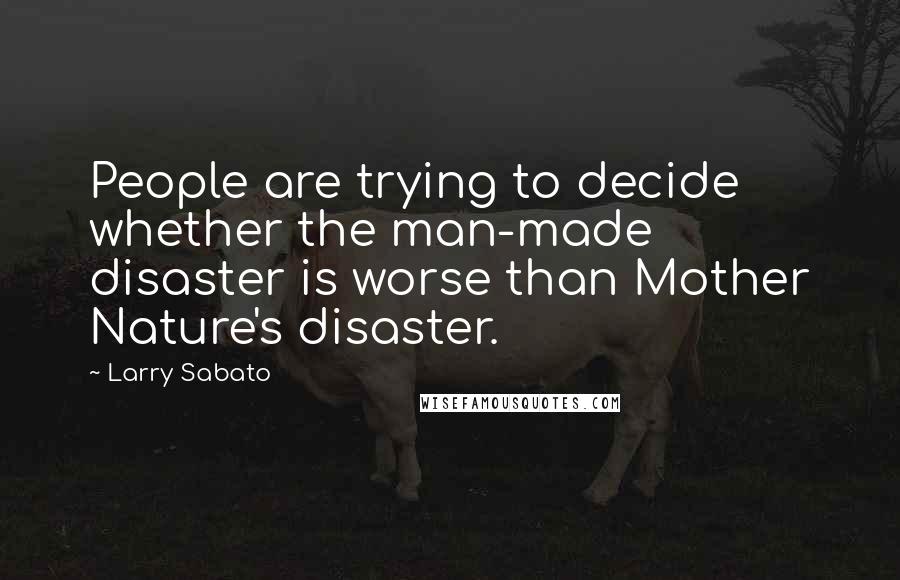 Larry Sabato Quotes: People are trying to decide whether the man-made disaster is worse than Mother Nature's disaster.