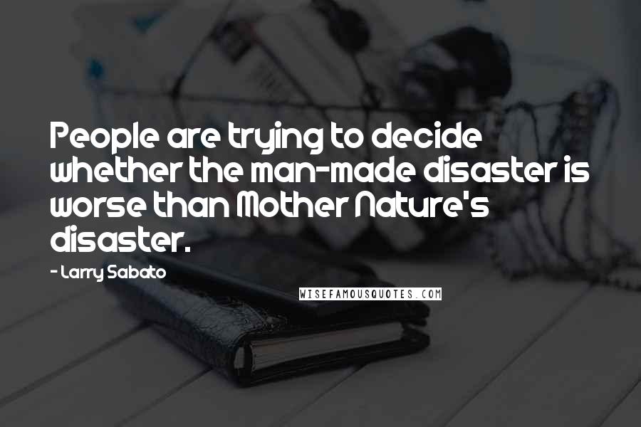 Larry Sabato Quotes: People are trying to decide whether the man-made disaster is worse than Mother Nature's disaster.