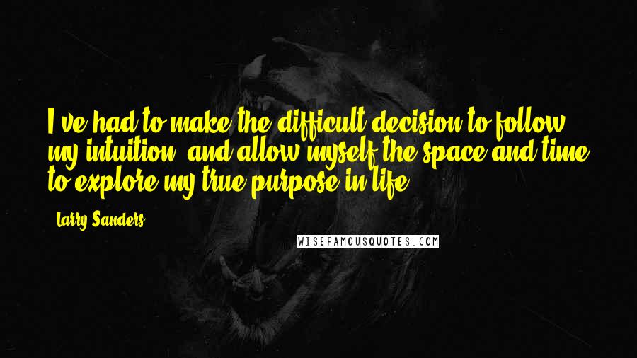 Larry Sanders Quotes: I've had to make the difficult decision to follow my intuition, and allow myself the space and time to explore my true purpose in life.