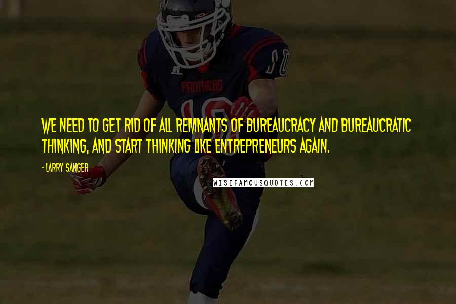 Larry Sanger Quotes: We need to get rid of all remnants of bureaucracy and bureaucratic thinking, and start thinking like entrepreneurs again.