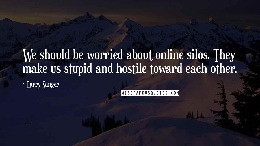 Larry Sanger Quotes: We should be worried about online silos. They make us stupid and hostile toward each other.