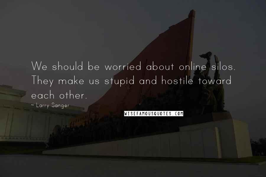 Larry Sanger Quotes: We should be worried about online silos. They make us stupid and hostile toward each other.