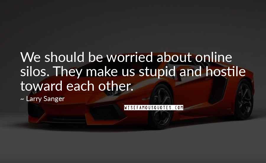 Larry Sanger Quotes: We should be worried about online silos. They make us stupid and hostile toward each other.