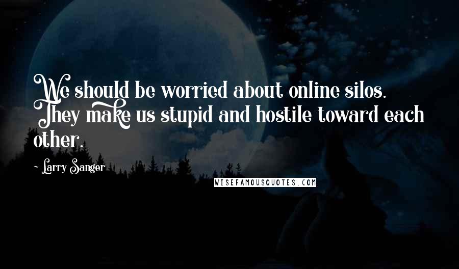 Larry Sanger Quotes: We should be worried about online silos. They make us stupid and hostile toward each other.