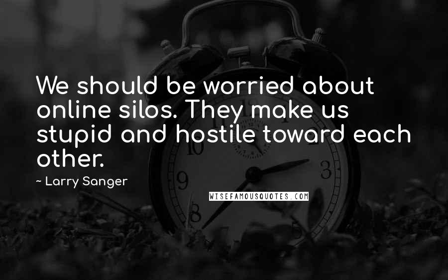 Larry Sanger Quotes: We should be worried about online silos. They make us stupid and hostile toward each other.