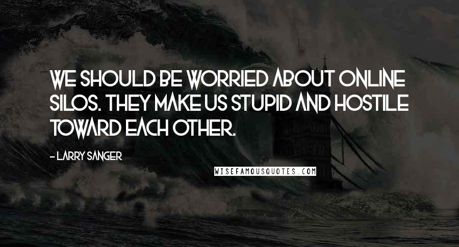 Larry Sanger Quotes: We should be worried about online silos. They make us stupid and hostile toward each other.