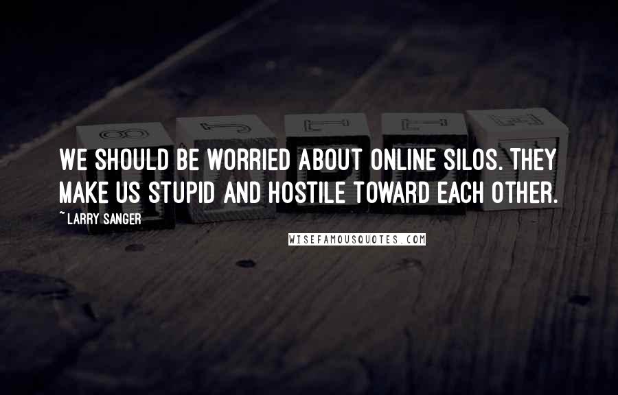 Larry Sanger Quotes: We should be worried about online silos. They make us stupid and hostile toward each other.