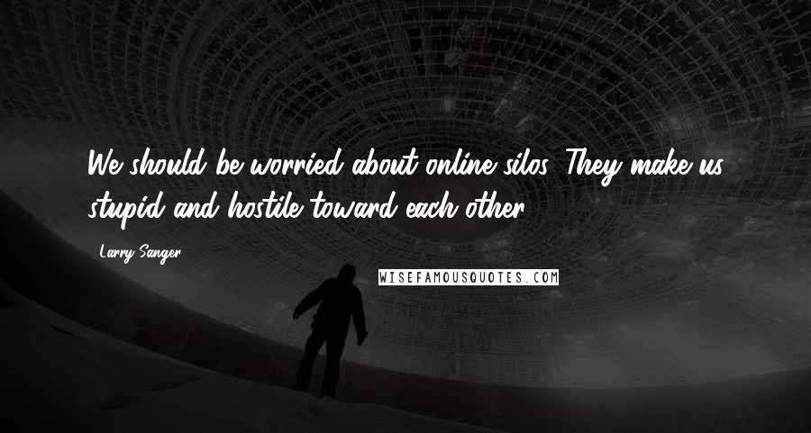 Larry Sanger Quotes: We should be worried about online silos. They make us stupid and hostile toward each other.